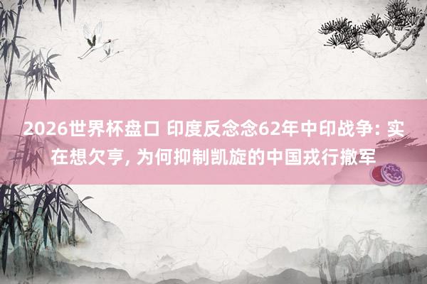 2026世界杯盘口 印度反念念62年中印战争: 实在想欠亨, 为何抑制凯旋的中国戎行撤军