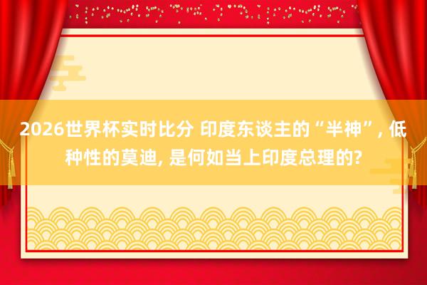 2026世界杯实时比分 印度东谈主的“半神”, 低种性的莫迪, 是何如当上印度总理的?