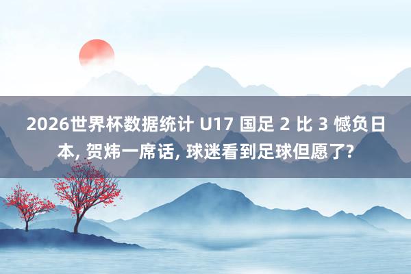 2026世界杯数据统计 U17 国足 2 比 3 憾负日本, 贺炜一席话, 球迷看到足球但愿了?
