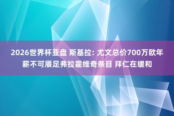 2026世界杯亚盘 斯基拉: 尤文总价700万欧年薪不可餍足弗拉霍维奇条目 拜仁在缓和