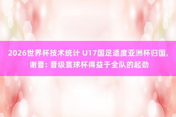 2026世界杯技术统计 U17国足适度亚洲杯归国, 谢晋: 晋级寰球杯得益于全队的起劲