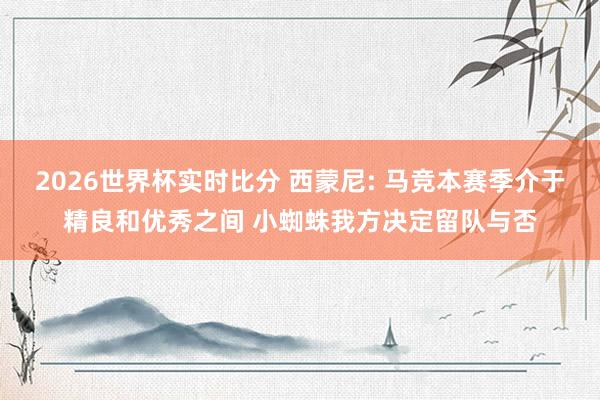2026世界杯实时比分 西蒙尼: 马竞本赛季介于精良和优秀之间 小蜘蛛我方决定留队与否
