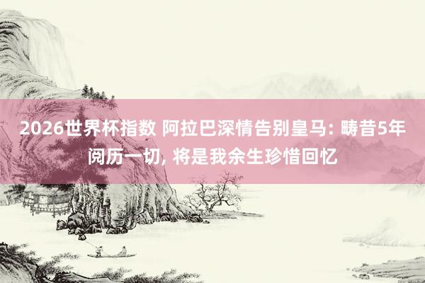 2026世界杯指数 阿拉巴深情告别皇马: 畴昔5年阅历一切， 将是我余生珍惜回忆