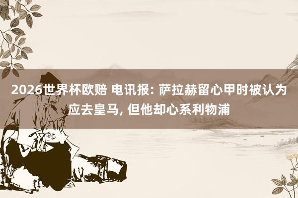 2026世界杯欧赔 电讯报: 萨拉赫留心甲时被认为应去皇马, 但他却心系利物浦