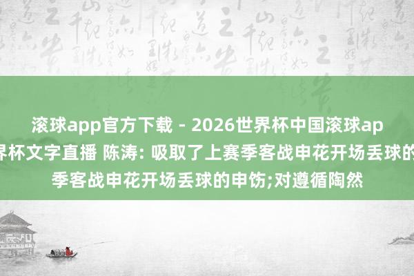 滚球app官方下载 - 2026世界杯中国滚球app官网,2026世界杯文字直播 陈涛: 吸取了上赛季客战申花开场丢球的申饬;对遵循陶然