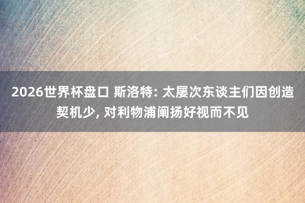 2026世界杯盘口 斯洛特: 太屡次东谈主们因创造契机少, 对利物浦阐扬好视而不见