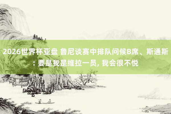 2026世界杯亚盘 鲁尼谈赛中排队问候B席、斯通斯: 要是我是维拉一员, 我会很不悦