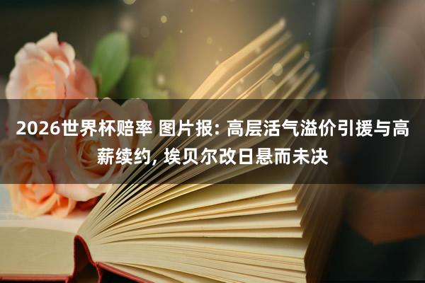2026世界杯赔率 图片报: 高层活气溢价引援与高薪续约, 埃贝尔改日悬而未决