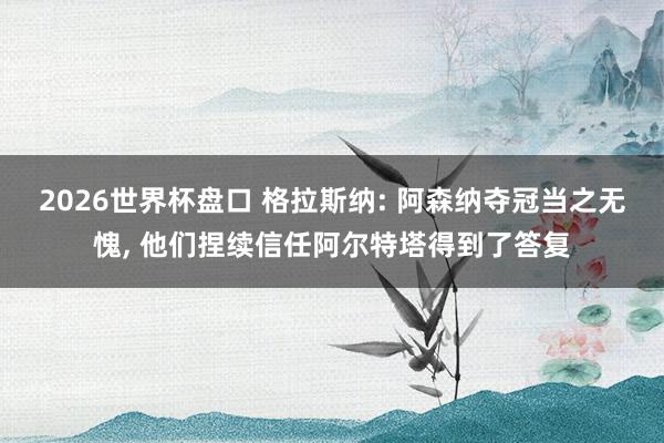 2026世界杯盘口 格拉斯纳: 阿森纳夺冠当之无愧, 他们捏续信任阿尔特塔得到了答复