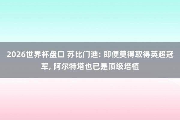 2026世界杯盘口 苏比门迪: 即便莫得取得英超冠军, 阿尔特塔也已是顶级培植