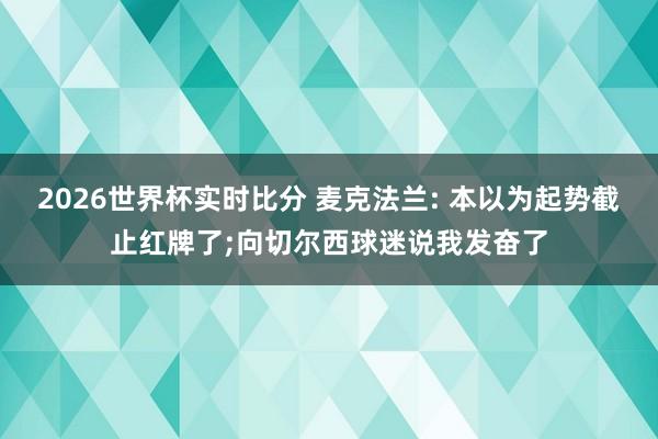 2026世界杯实时比分 麦克法兰: 本以为起势截止红牌了;向切尔西球迷说我发奋了