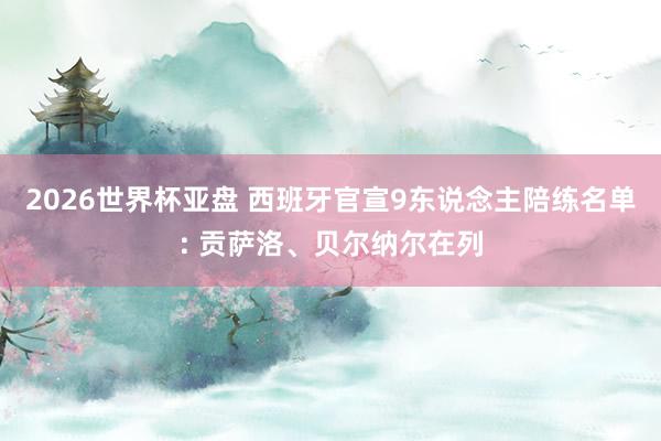 2026世界杯亚盘 西班牙官宣9东说念主陪练名单: 贡萨洛、贝尔纳尔在列