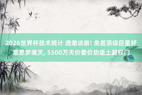 2026世界杯技术统计 透澈谈崩! 免签顶级巨星好意思梦境灭, 5500万天价要价劝退土超权门