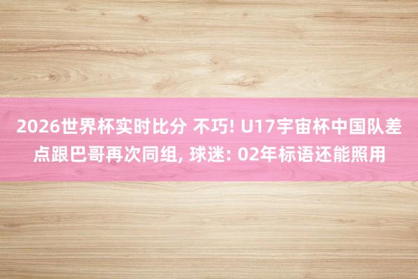 2026世界杯实时比分 不巧! U17宇宙杯中国队差点跟巴哥再次同组, 球迷: 02年标语还能照用