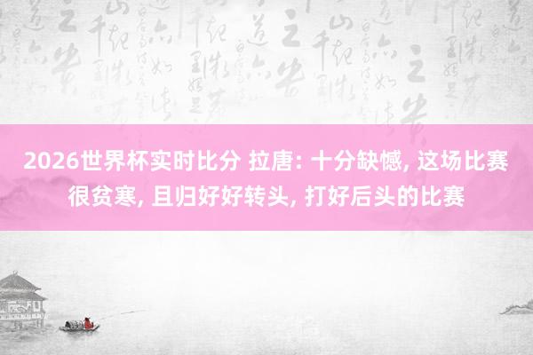 2026世界杯实时比分 拉唐: 十分缺憾， 这场比赛很贫寒， 且归好好转头， 打好后头的比赛