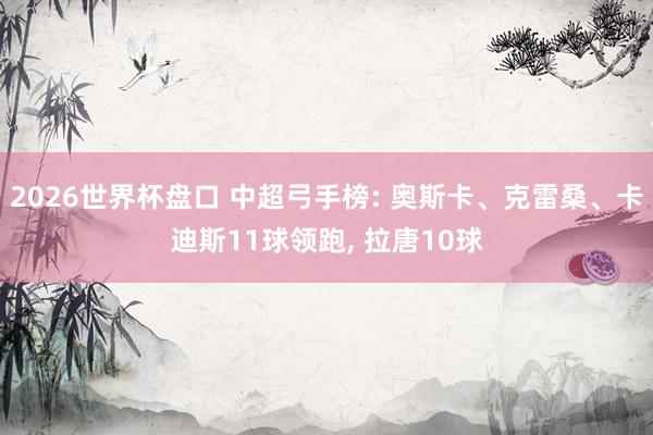 2026世界杯盘口 中超弓手榜: 奥斯卡、克雷桑、卡迪斯11球领跑, 拉唐10球