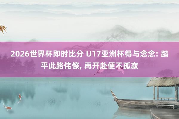 滚球app官方下载 - 2026世界杯中国滚球app官网,2026世界杯文字直播 U17亚洲杯得与想: 踏平此路荆棘, 再起程便不萧疏