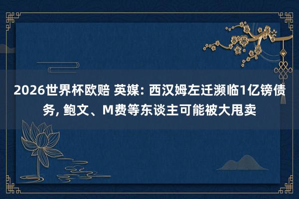 2026世界杯欧赔 英媒: 西汉姆左迁濒临1亿镑债务, 鲍文、M费等东谈主可能被大甩卖