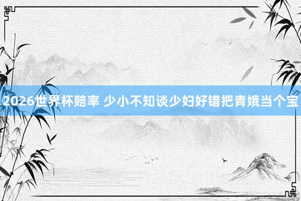 2026世界杯赔率 少小不知谈少妇好错把青娥当个宝