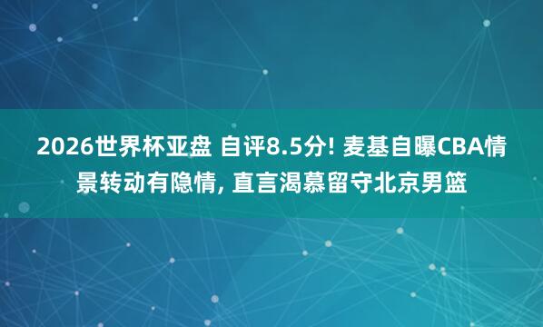 2026世界杯亚盘 自评8.5分! 麦基自曝CBA情景转动有隐情, 直言渴慕留守北京男篮
