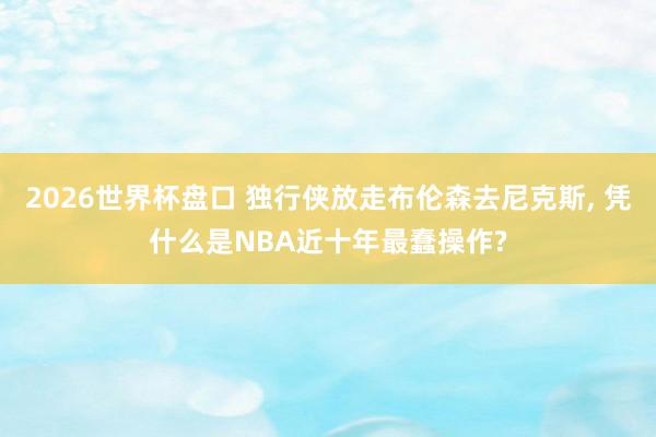 2026世界杯盘口 独行侠放走布伦森去尼克斯, 凭什么是NBA近十年最蠢操作?