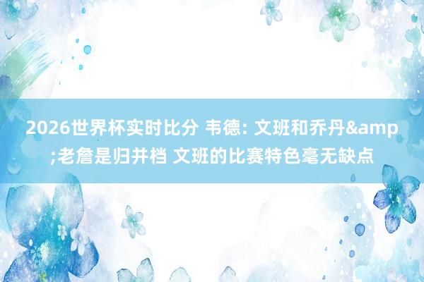2026世界杯实时比分 韦德: 文班和乔丹&老詹是归并档 文班的比赛特色毫无缺点