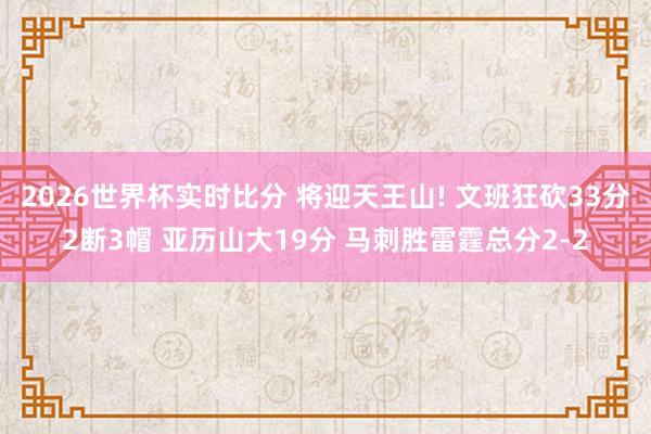 2026世界杯实时比分 将迎天王山! 文班狂砍33分2断3帽 亚历山大19分 马刺胜雷霆总分2-2