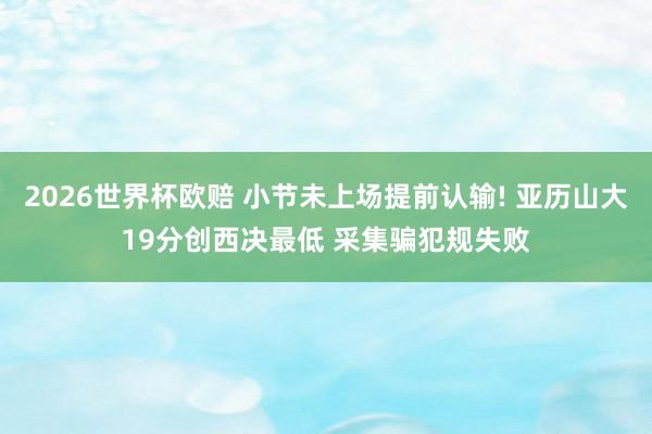 2026世界杯欧赔 小节未上场提前认输! 亚历山大19分创西决最低 采集骗犯规失败