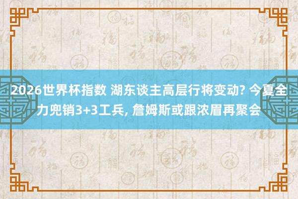 2026世界杯指数 湖东谈主高层行将变动? 今夏全力兜销3+3工兵, 詹姆斯或跟浓眉再聚会