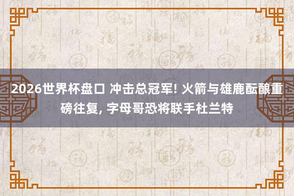 2026世界杯盘口 冲击总冠军! 火箭与雄鹿酝酿重磅往复, 字母哥恐将联手杜兰特
