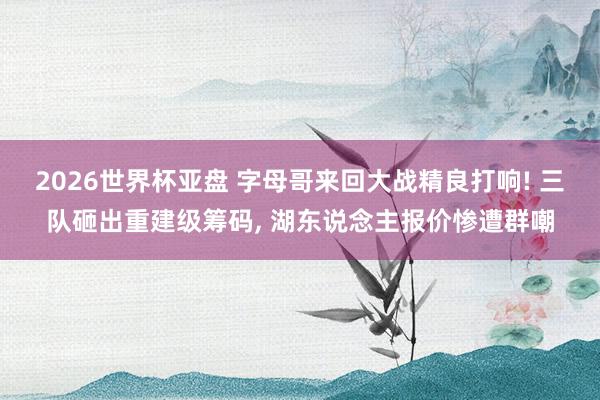 2026世界杯亚盘 字母哥来回大战精良打响! 三队砸出重建级筹码, 湖东说念主报价惨遭群嘲