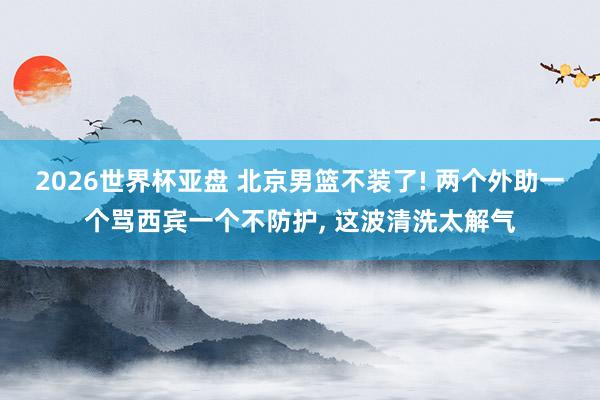 2026世界杯亚盘 北京男篮不装了! 两个外助一个骂西宾一个不防护, 这波清洗太解气