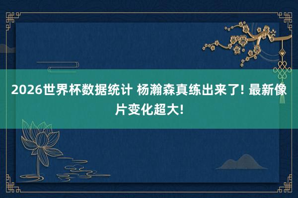 2026世界杯数据统计 杨瀚森真练出来了! 最新像片变化超大!