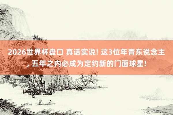 2026世界杯盘口 真话实说! 这3位年青东说念主, 五年之内必成为定约新的门面球星!