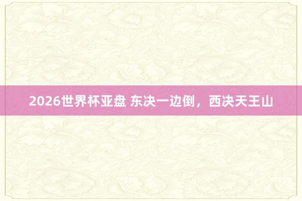 2026世界杯亚盘 东决一边倒,西决天王山