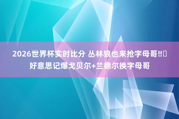 2026世界杯实时比分 丛林狼也来抢字母哥‼️好意思记爆戈贝尔+兰德尔换字母哥