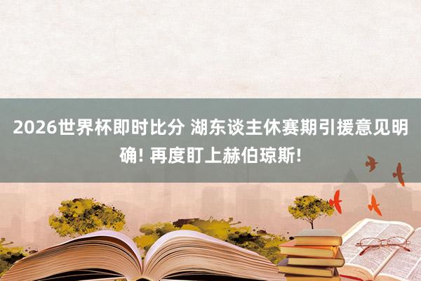 2026世界杯即时比分 湖东谈主休赛期引援意见明确! 再度盯上赫伯琼斯!