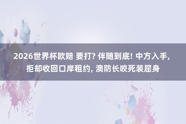 2026世界杯欧赔 要打? 伴随到底! 中方入手, 拒却收回口岸租约, 澳防长咬死装屈身