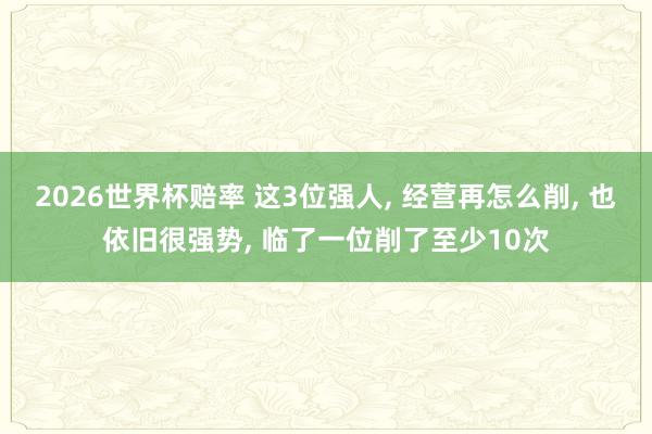 2026世界杯赔率 这3位强人, 经营再怎么削, 也依旧很强势, 临了一位削了至少10次