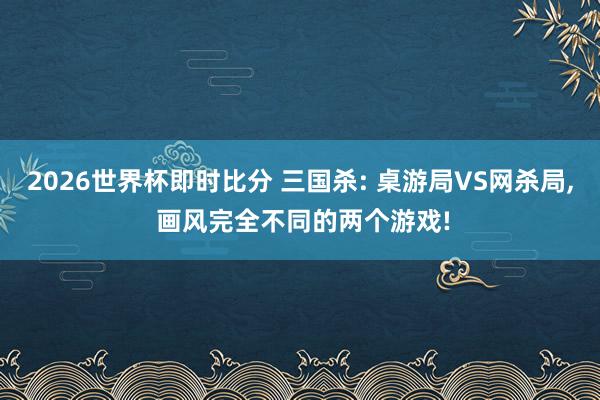 2026世界杯即时比分 三国杀: 桌游局VS网杀局, 画风完全不同的两个游戏!