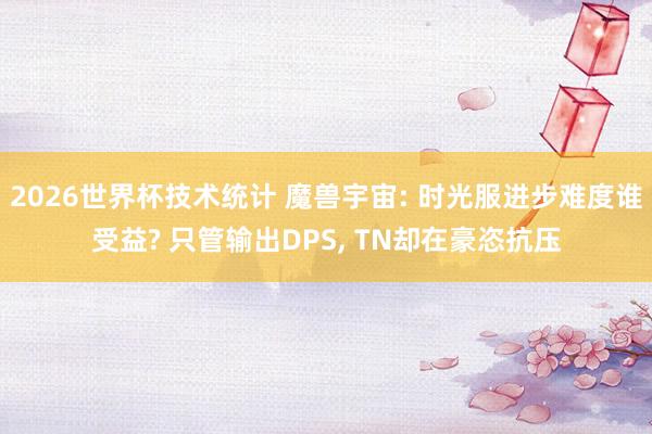 2026世界杯技术统计 魔兽宇宙: 时光服进步难度谁受益? 只管输出DPS, TN却在豪恣抗压