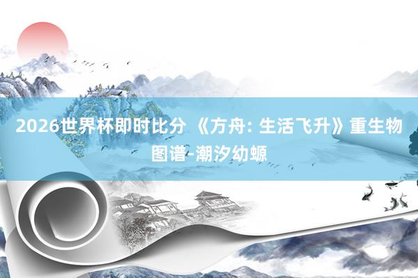 2026世界杯即时比分 《方舟: 生活飞升》重生物图谱-潮汐幼螈