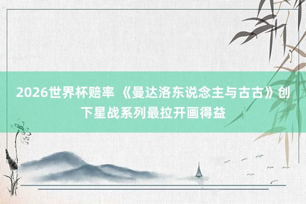 2026世界杯赔率 《曼达洛东说念主与古古》创下星战系列最拉开画得益