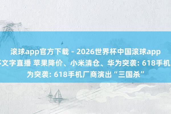 滚球app官方下载 - 2026世界杯中国滚球app官网,2026世界杯文字直播 苹果降价、小米清仓、华为突袭: 618手机厂商演出“三国杀”