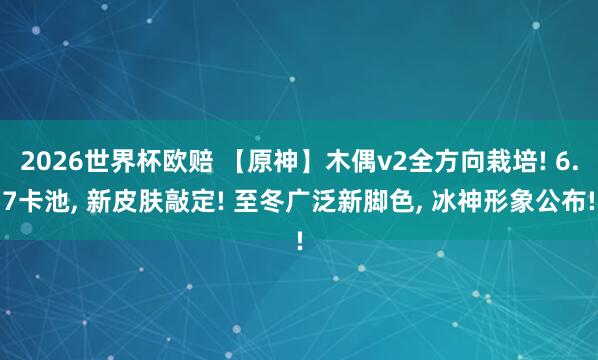 2026世界杯欧赔 【原神】木偶v2全方向栽培! 6.7卡池, 新皮肤敲定! 至冬广泛新脚色, 冰神形象公布!