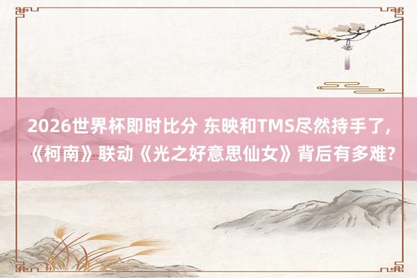 2026世界杯即时比分 东映和TMS尽然持手了, 《柯南》联动《光之好意思仙女》背后有多难?