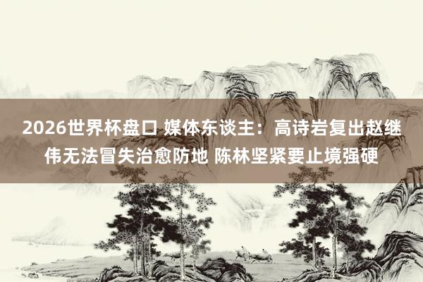 2026世界杯盘口 媒体东谈主：高诗岩复出赵继伟无法冒失治愈防地 陈林坚紧要止境强硬
