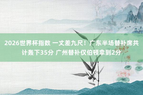 2026世界杯指数 一丈差九尺！广东半场替补席共计轰下35分 广州替补仅伯顿拿到2分