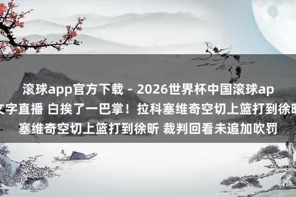 滚球app官方下载 - 2026世界杯中国滚球app官网，2026世界杯文字直播 白挨了一巴掌！拉科塞维奇空切上篮打到徐昕 裁判回看未追加吹罚