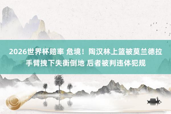 2026世界杯赔率 危境！陶汉林上篮被莫兰德拉手臂拽下失衡倒地 后者被判违体犯规